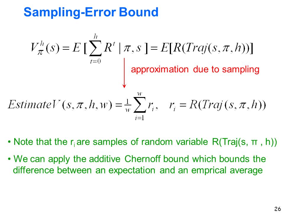 26 Sampling-Error Bound approximation due to sampling Note that the r i are samples of random variable R(Traj(s, π, h)) We can apply the additive Chernoff bound which bounds the difference between an expectation and an emprical average