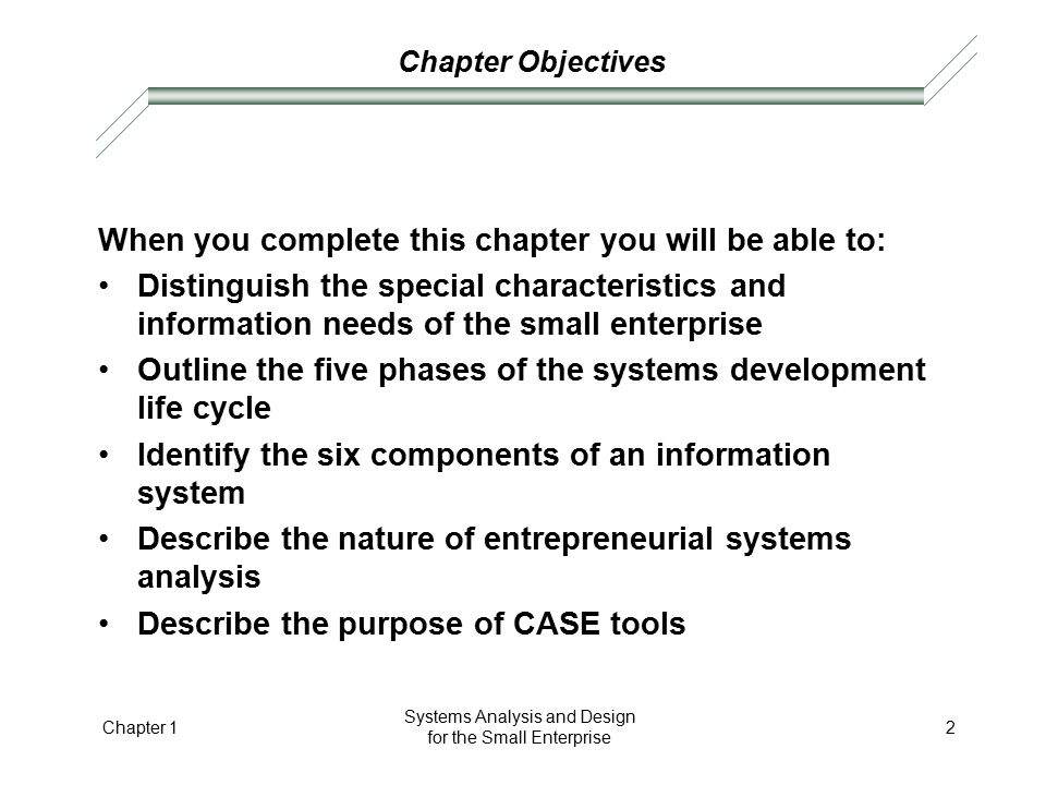 Chapter Objectives When you complete this chapter you will be able to: Distinguish the special characteristics and information needs of the small enterprise Outline the five phases of the systems development life cycle Identify the six components of an information system Describe the nature of entrepreneurial systems analysis Describe the purpose of CASE tools Chapter 1 Systems Analysis and Design for the Small Enterprise 2