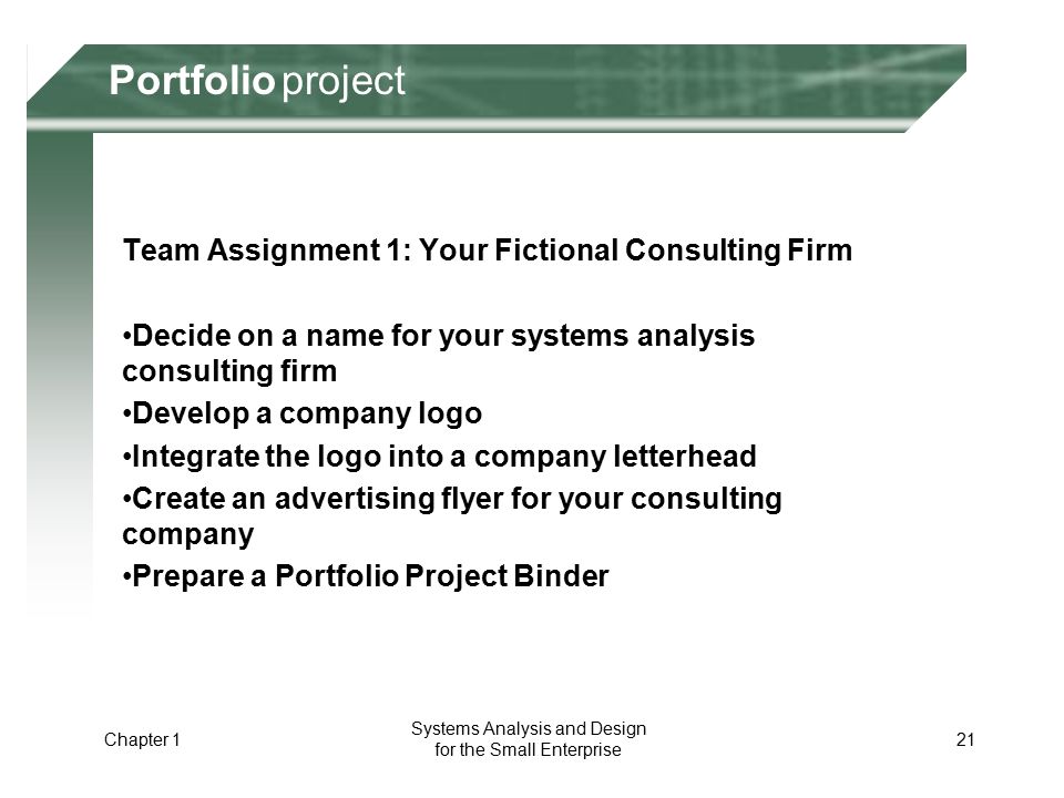 Portfolio Project Team Assignment 1: Your Fictional Consulting Firm Decide on a name for your systems analysis consulting firm Develop a company logo Integrate the logo into a company letterhead Create an advertising flyer for your consulting company Prepare a Portfolio Project Binder Chapter 1 21 Portfolio Systems Analysis and Design for the Small Enterprise projectPortfolio