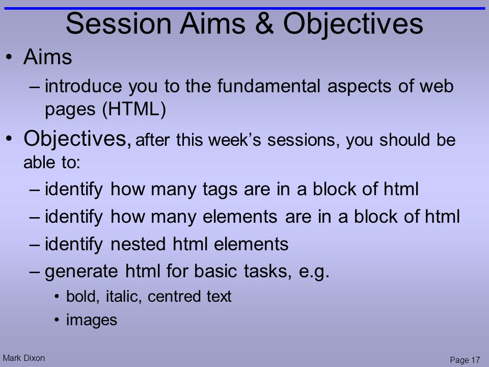 Mark Dixon Page 17 Session Aims & Objectives Aims –introduce you to the fundamental aspects of web pages (HTML) Objectives, after this week’s sessions, you should be able to: –identify how many tags are in a block of html –identify how many elements are in a block of html –identify nested html elements –generate html for basic tasks, e.g.
