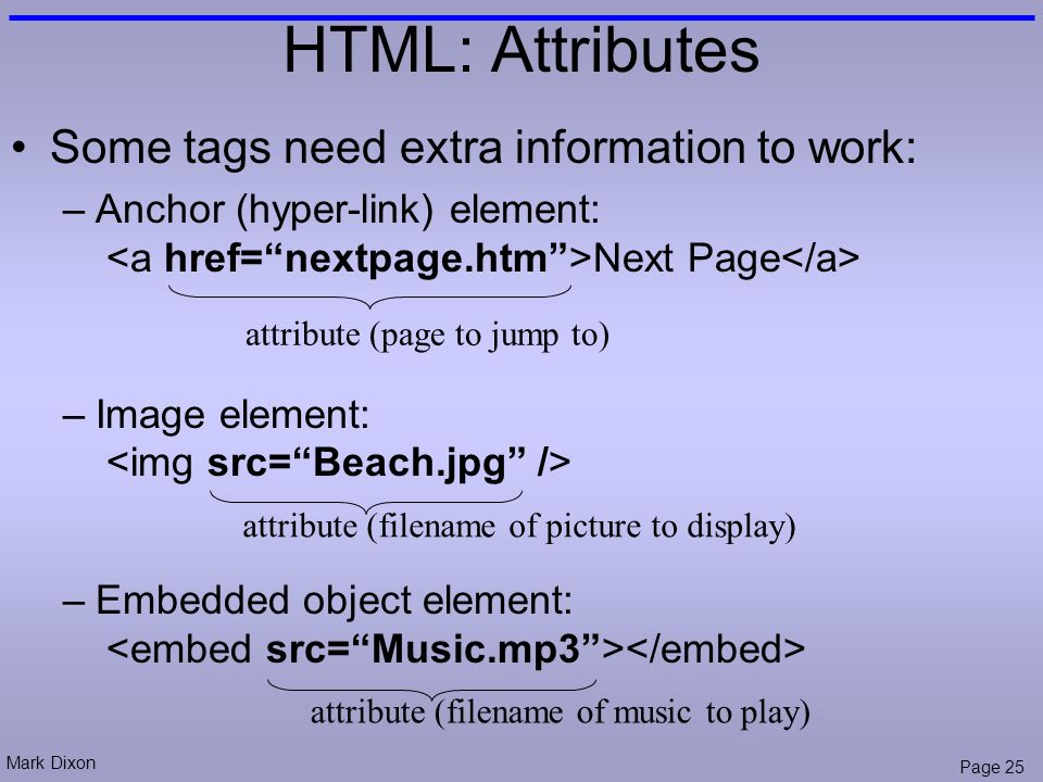 Mark Dixon Page 25 HTML: Attributes Some tags need extra information to work: –Anchor (hyper-link) element: Next Page –Image element: –Embedded object element: attribute (page to jump to) attribute (filename of picture to display) attribute (filename of music to play)
