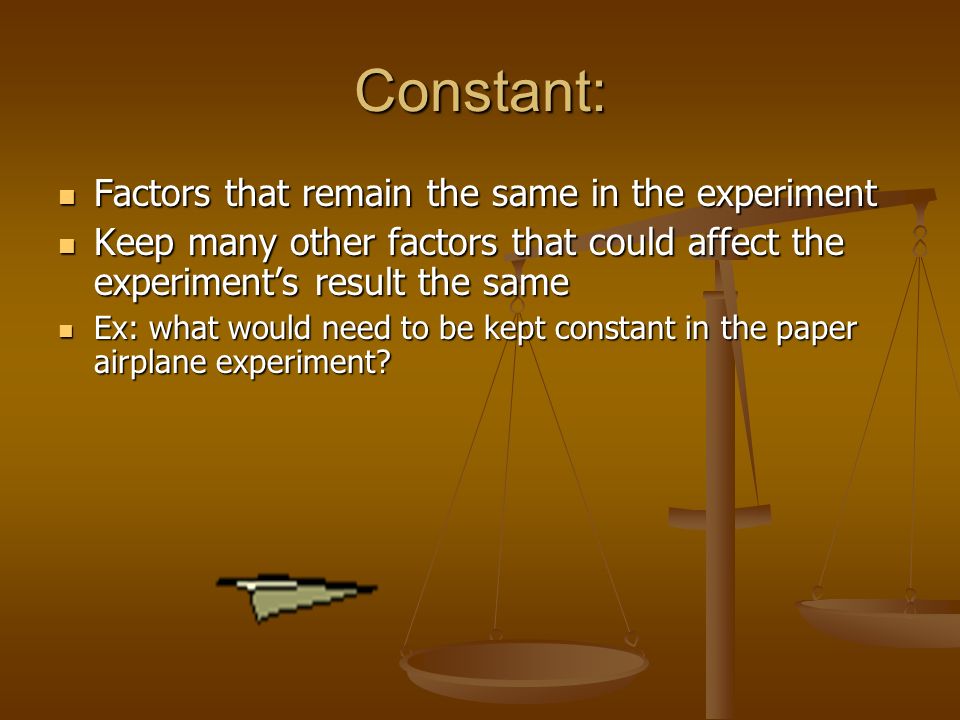 Constant: Factors that remain the same in the experiment Factors that remain the same in the experiment Keep many other factors that could affect the experiment’s result the same Keep many other factors that could affect the experiment’s result the same Ex: what would need to be kept constant in the paper airplane experiment.