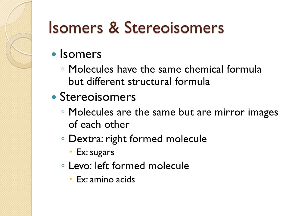 Isomers & Stereoisomers Isomers ◦ Molecules have the same chemical formula but different structural formula Stereoisomers ◦ Molecules are the same but are mirror images of each other ◦ Dextra: right formed molecule  Ex: sugars ◦ Levo: left formed molecule  Ex: amino acids
