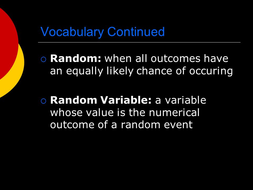 Vocabulary Continued  Random: when all outcomes have an equally likely chance of occuring  Random Variable: a variable whose value is the numerical outcome of a random event