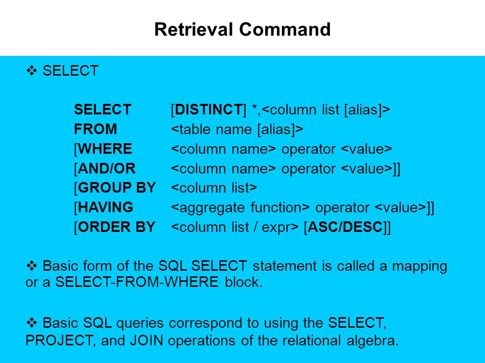 Retrieval Command  SELECT SELECT[DISTINCT] *, FROM [WHERE operator [AND/OR operator ]] [GROUP BY [HAVING operator ]] [ORDER BY [ASC/DESC]]  Basic form of the SQL SELECT statement is called a mapping or a SELECT-FROM-WHERE block.