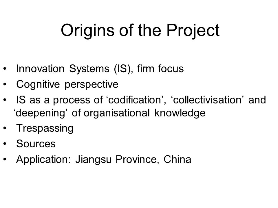 Origins of the Project Innovation Systems (IS), firm focus Cognitive perspective IS as a process of ‘codification’, ‘collectivisation’ and ‘deepening’ of organisational knowledge Trespassing Sources Application: Jiangsu Province, China