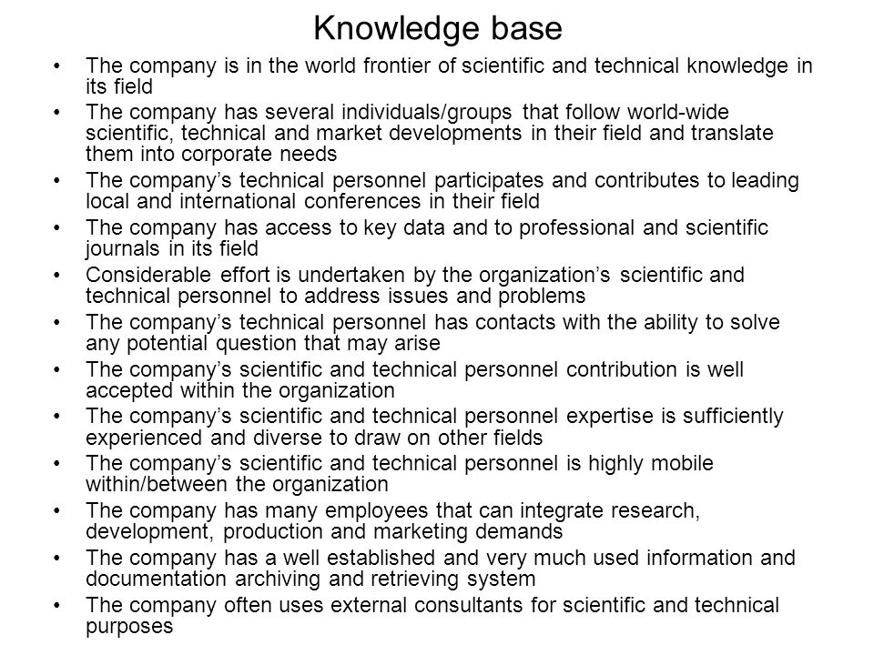 Knowledge base The company is in the world frontier of scientific and technical knowledge in its field The company has several individuals/groups that follow world-wide scientific, technical and market developments in their field and translate them into corporate needs The company’s technical personnel participates and contributes to leading local and international conferences in their field The company has access to key data and to professional and scientific journals in its field Considerable effort is undertaken by the organization’s scientific and technical personnel to address issues and problems The company’s technical personnel has contacts with the ability to solve any potential question that may arise The company’s scientific and technical personnel contribution is well accepted within the organization The company’s scientific and technical personnel expertise is sufficiently experienced and diverse to draw on other fields The company’s scientific and technical personnel is highly mobile within/between the organization The company has many employees that can integrate research, development, production and marketing demands The company has a well established and very much used information and documentation archiving and retrieving system The company often uses external consultants for scientific and technical purposes