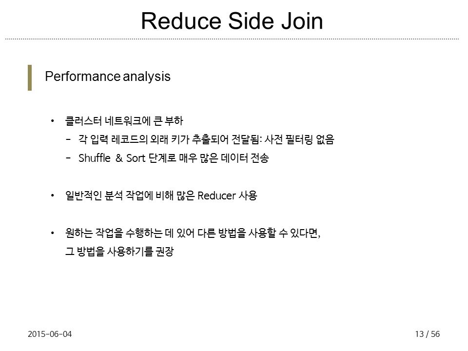 Reduce Side Join Performance analysis 클러스터 네트워크에 큰 부하 - 각 입력 레코드의 외래 키가 추출되어 전달됨: 사전 필터링 없음 - Shuffle & Sort 단계로 매우 많은 데이터 전송 일반적인 분석 작업에 비해 많은 Reducer 사용 원하는 작업을 수행하는 데 있어 다른 방법을 사용할 수 있다면, 그 방법을 사용하기를 권장 / 56