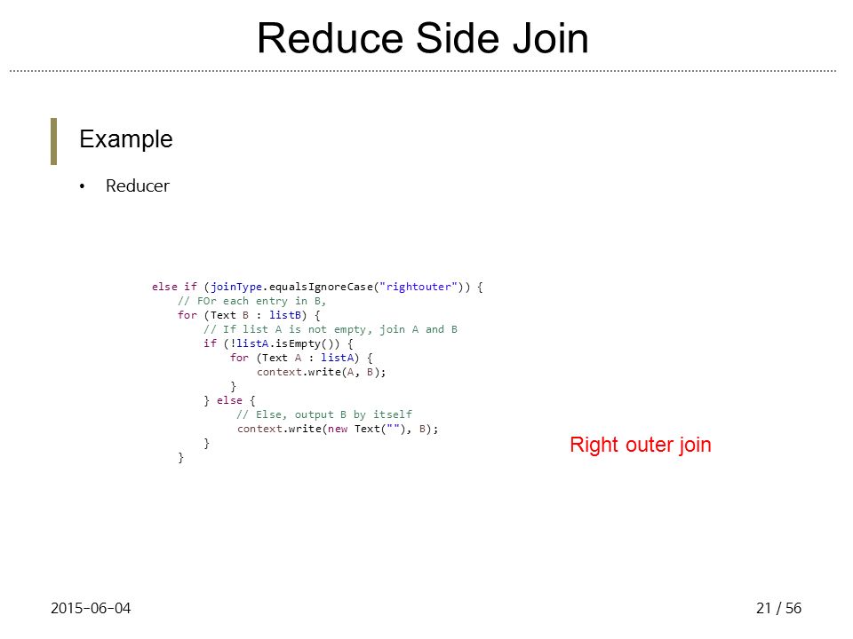 Reduce Side Join Example Reducer else if (joinType.equalsIgnoreCase( rightouter )) { // FOr each entry in B, for (Text B : listB) { // If list A is not empty, join A and B if (!listA.isEmpty()) { for (Text A : listA) { context.write(A, B); } } else { // Else, output B by itself context.write(new Text( ), B); } Right outer join / 56