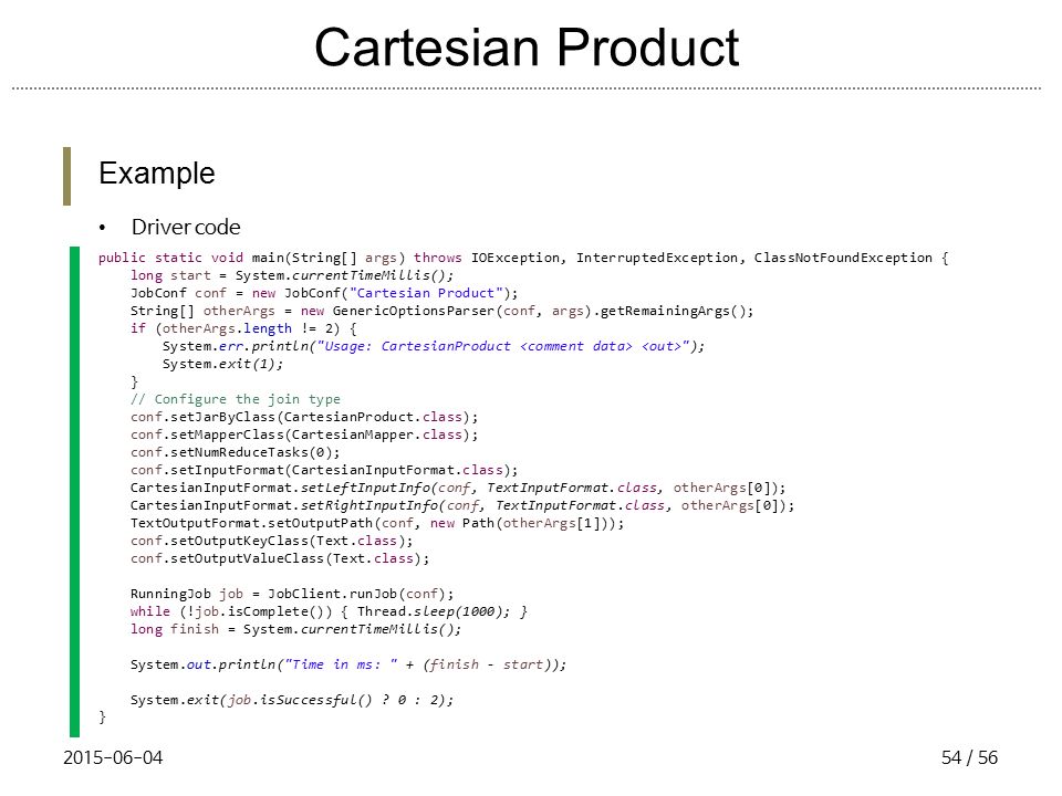 Cartesian Product Example Driver code public static void main(String[] args) throws IOException, InterruptedException, ClassNotFoundException { long start = System.currentTimeMillis(); JobConf conf = new JobConf( Cartesian Product ); String[] otherArgs = new GenericOptionsParser(conf, args).getRemainingArgs(); if (otherArgs.length != 2) { System.err.println( Usage: CartesianProduct ); System.exit(1); } // Configure the join type conf.setJarByClass(CartesianProduct.class); conf.setMapperClass(CartesianMapper.class); conf.setNumReduceTasks(0); conf.setInputFormat(CartesianInputFormat.class); CartesianInputFormat.setLeftInputInfo(conf, TextInputFormat.class, otherArgs[0]); CartesianInputFormat.setRightInputInfo(conf, TextInputFormat.class, otherArgs[0]); TextOutputFormat.setOutputPath(conf, new Path(otherArgs[1])); conf.setOutputKeyClass(Text.class); conf.setOutputValueClass(Text.class); RunningJob job = JobClient.runJob(conf); while (!job.isComplete()) { Thread.sleep(1000); } long finish = System.currentTimeMillis(); System.out.println( Time in ms: + (finish - start)); System.exit(job.isSuccessful() .