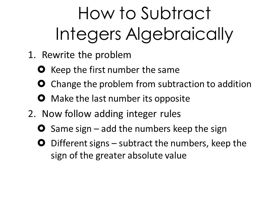 How to Subtract Integers Algebraically 1.Rewrite the problem  Keep the first number the same  Change the problem from subtraction to addition  Make the last number its opposite 2.Now follow adding integer rules  Same sign – add the numbers keep the sign  Different signs – subtract the numbers, keep the sign of the greater absolute value