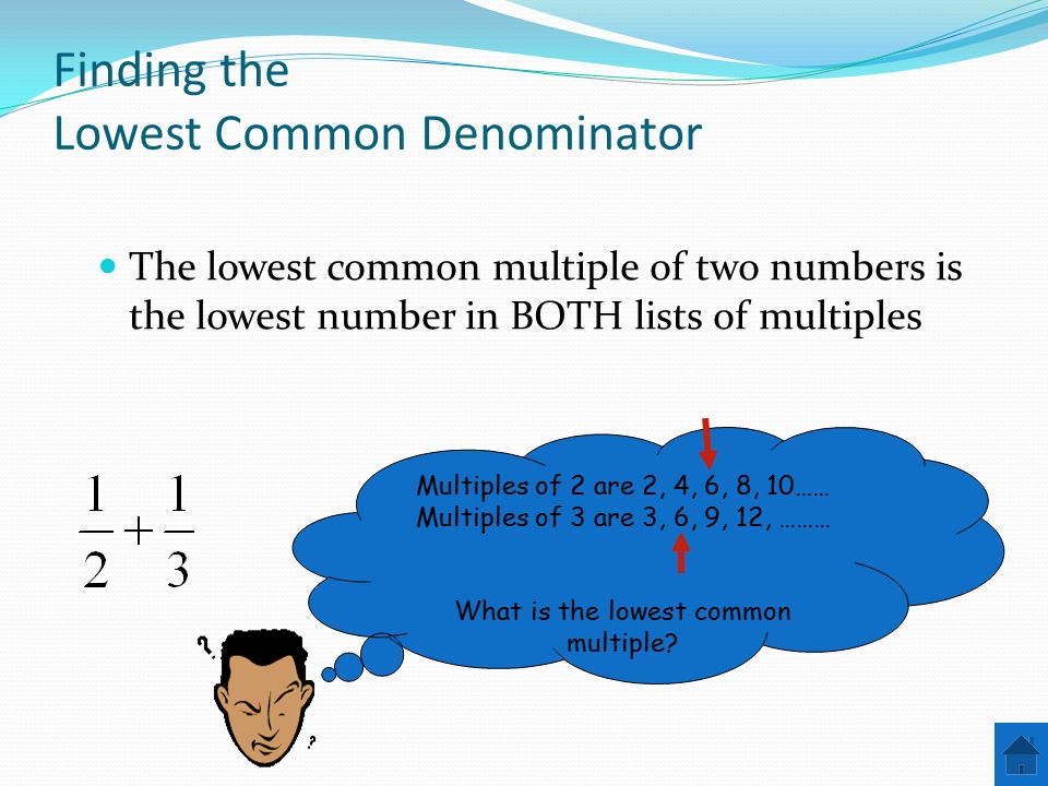Finding the Lowest Common Denominator The lowest common multiple of two numbers is the lowest number in BOTH lists of multiples Multiples of 2 are 2, 4, 6, 8, 10…… Multiples of 3 are 3, 6, 9, 12, ……… What is the lowest common multiple