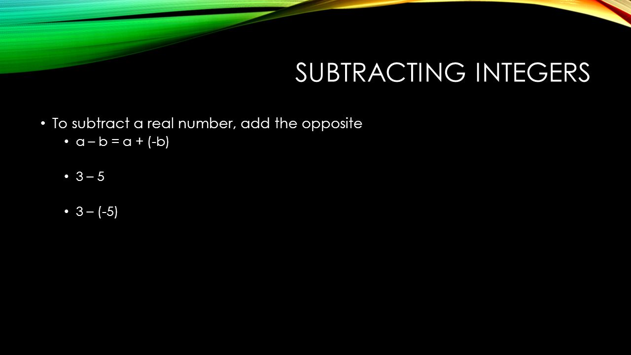 SUBTRACTING INTEGERS To subtract a real number, add the opposite a – b = a + (-b) 3 – 5 3 – (-5)