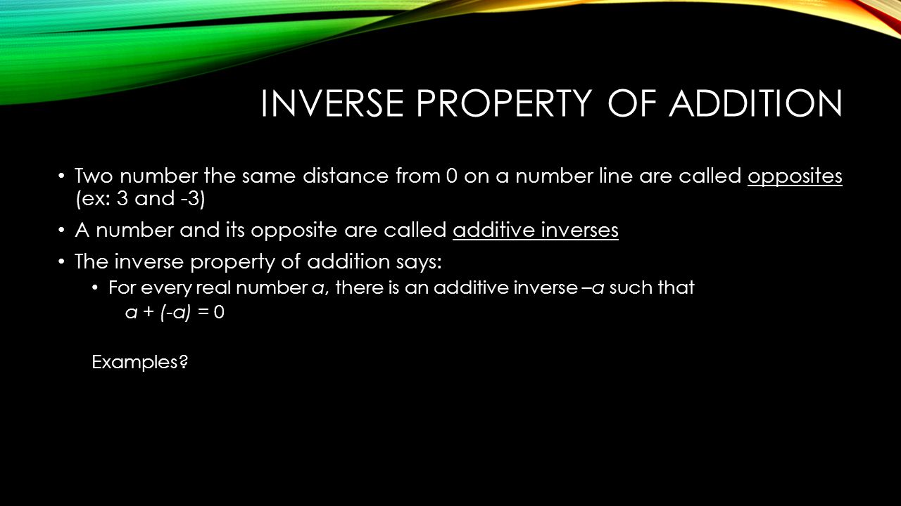 INVERSE PROPERTY OF ADDITION Two number the same distance from 0 on a number line are called opposites (ex: 3 and -3) A number and its opposite are called additive inverses The inverse property of addition says: For every real number a, there is an additive inverse –a such that a + (-a) = 0 Examples