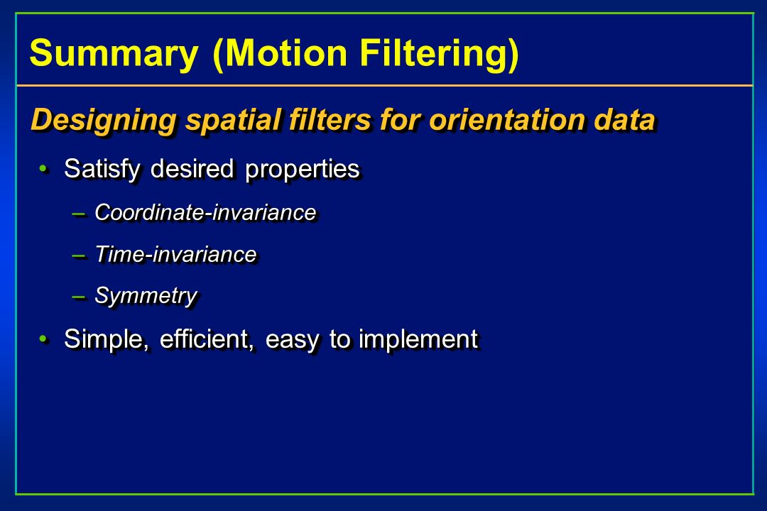 Summary (Motion Filtering) Designing spatial filters for orientation data Satisfy desired propertiesSatisfy desired properties –Coordinate-invariance –Time-invariance –Symmetry Simple, efficient, easy to implementSimple, efficient, easy to implement Designing spatial filters for orientation data Satisfy desired propertiesSatisfy desired properties –Coordinate-invariance –Time-invariance –Symmetry Simple, efficient, easy to implementSimple, efficient, easy to implement