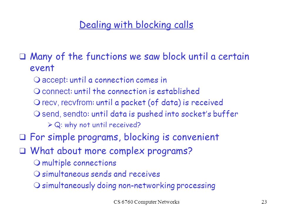 CS 6760 Computer Networks23 Dealing with blocking calls  Many of the functions we saw block until a certain event  accept : until a connection comes in  connect : until the connection is established  recv, recvfrom : until a packet (of data) is received  send, sendto : until data is pushed into socket’s buffer  Q: why not until received.