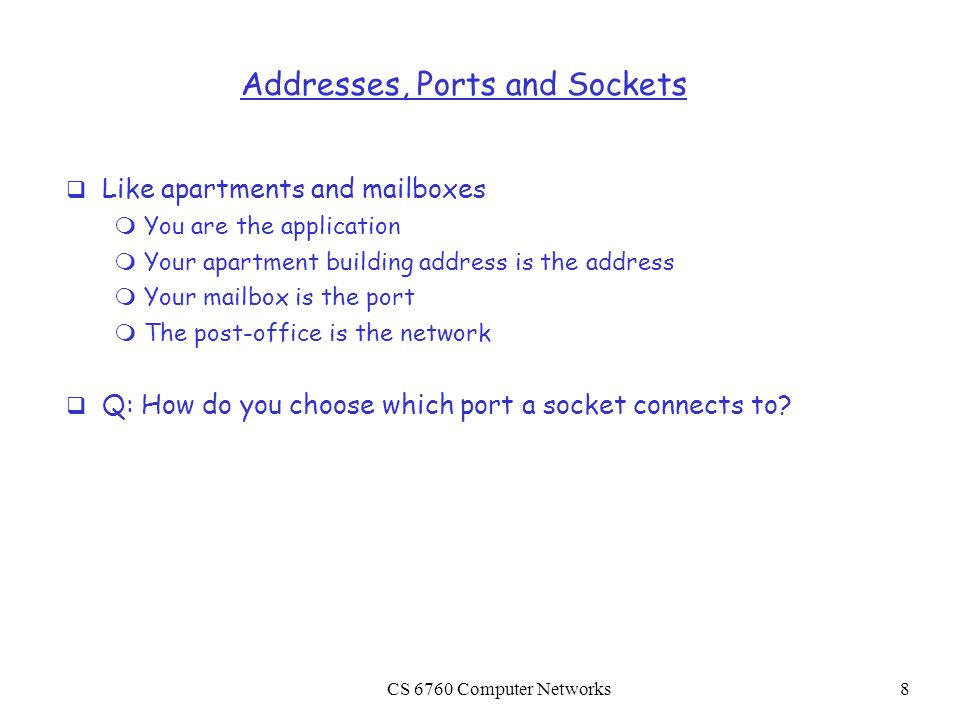 CS 6760 Computer Networks8 Addresses, Ports and Sockets  Like apartments and mailboxes  You are the application  Your apartment building address is the address  Your mailbox is the port  The post-office is the network  Q: How do you choose which port a socket connects to