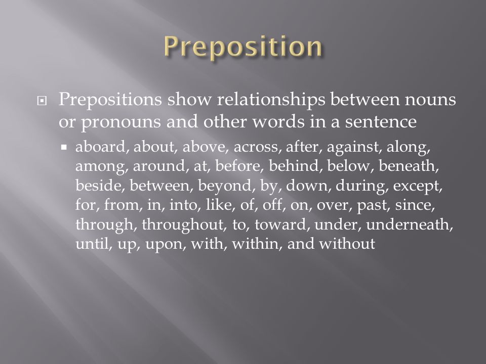  Prepositions show relationships between nouns or pronouns and other words in a sentence  aboard, about, above, across, after, against, along, among, around, at, before, behind, below, beneath, beside, between, beyond, by, down, during, except, for, from, in, into, like, of, off, on, over, past, since, through, throughout, to, toward, under, underneath, until, up, upon, with, within, and without