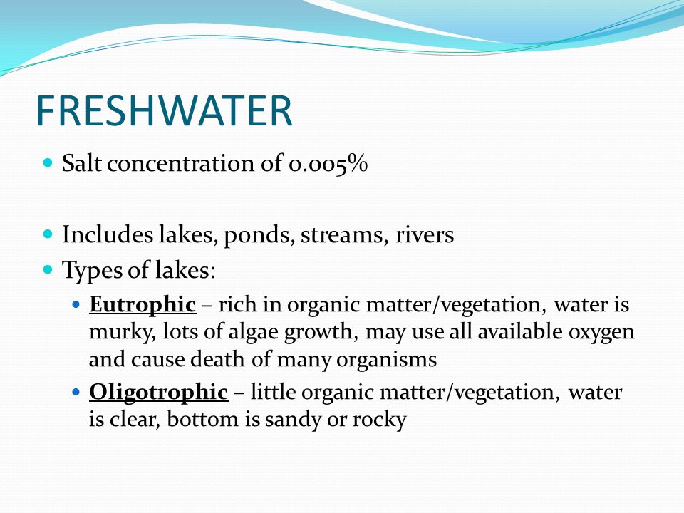 FRESHWATER Salt concentration of 0.005% Includes lakes, ponds, streams, rivers Types of lakes: Eutrophic – rich in organic matter/vegetation, water is murky, lots of algae growth, may use all available oxygen and cause death of many organisms Oligotrophic – little organic matter/vegetation, water is clear, bottom is sandy or rocky