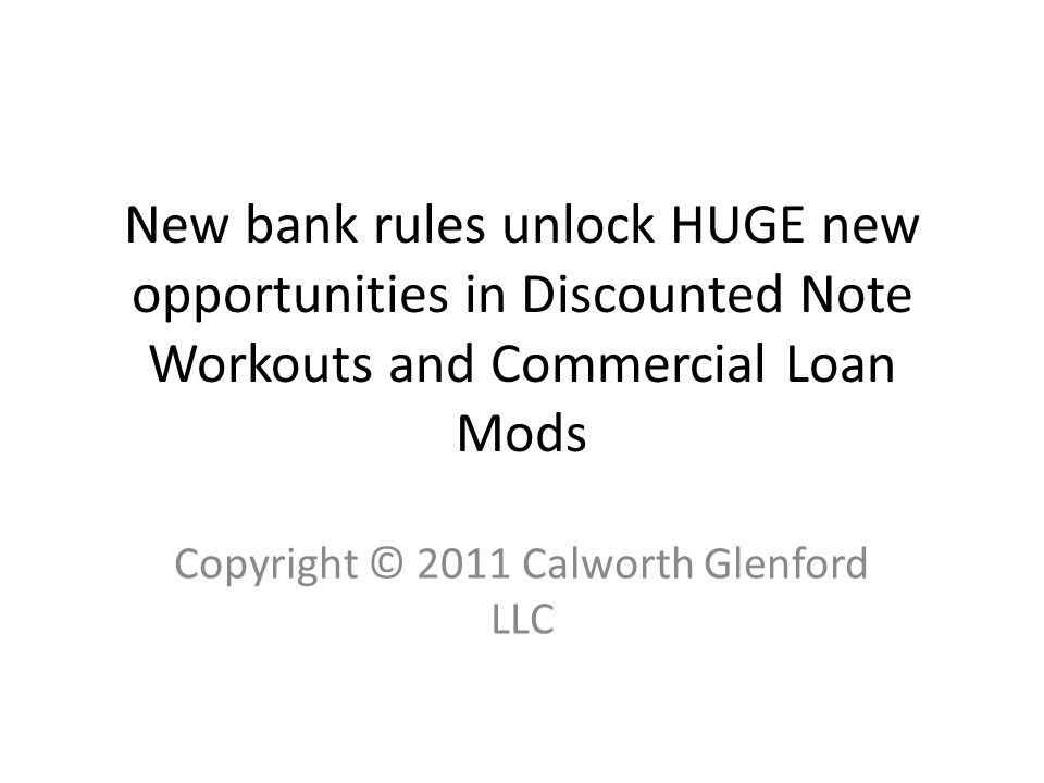 New bank rules unlock HUGE new opportunities in Discounted Note Workouts and Commercial Loan Mods Copyright © 2011 Calworth Glenford LLC