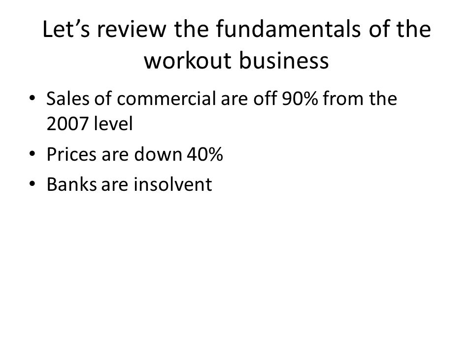 Let’s review the fundamentals of the workout business Sales of commercial are off 90% from the 2007 level Prices are down 40% Banks are insolvent