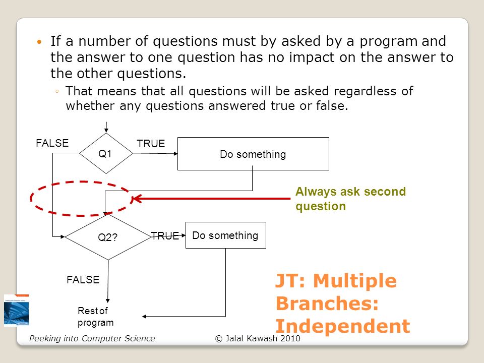 © Jalal Kawash 2010Peeking into Computer Science JT: Multiple Branches: Independent If a number of questions must by asked by a program and the answer to one question has no impact on the answer to the other questions.