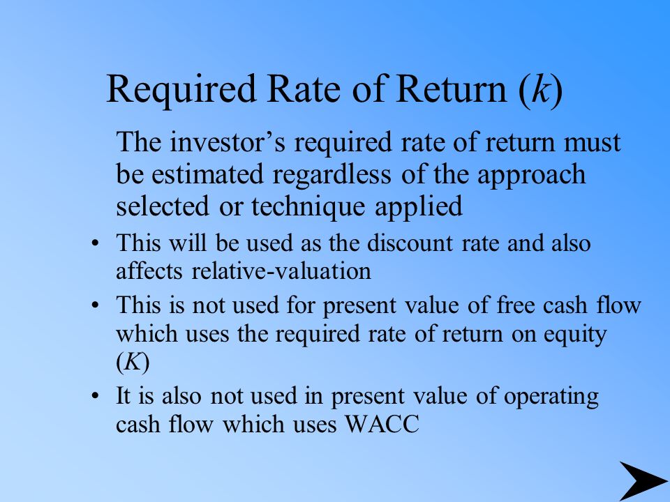 Required Rate of Return (k) The investor’s required rate of return must be estimated regardless of the approach selected or technique applied This will be used as the discount rate and also affects relative-valuation This is not used for present value of free cash flow which uses the required rate of return on equity (K) It is also not used in present value of operating cash flow which uses WACC