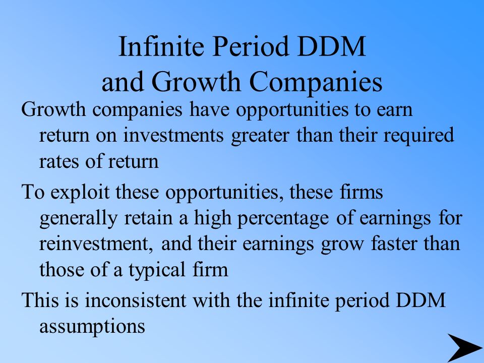 Infinite Period DDM and Growth Companies Growth companies have opportunities to earn return on investments greater than their required rates of return To exploit these opportunities, these firms generally retain a high percentage of earnings for reinvestment, and their earnings grow faster than those of a typical firm This is inconsistent with the infinite period DDM assumptions