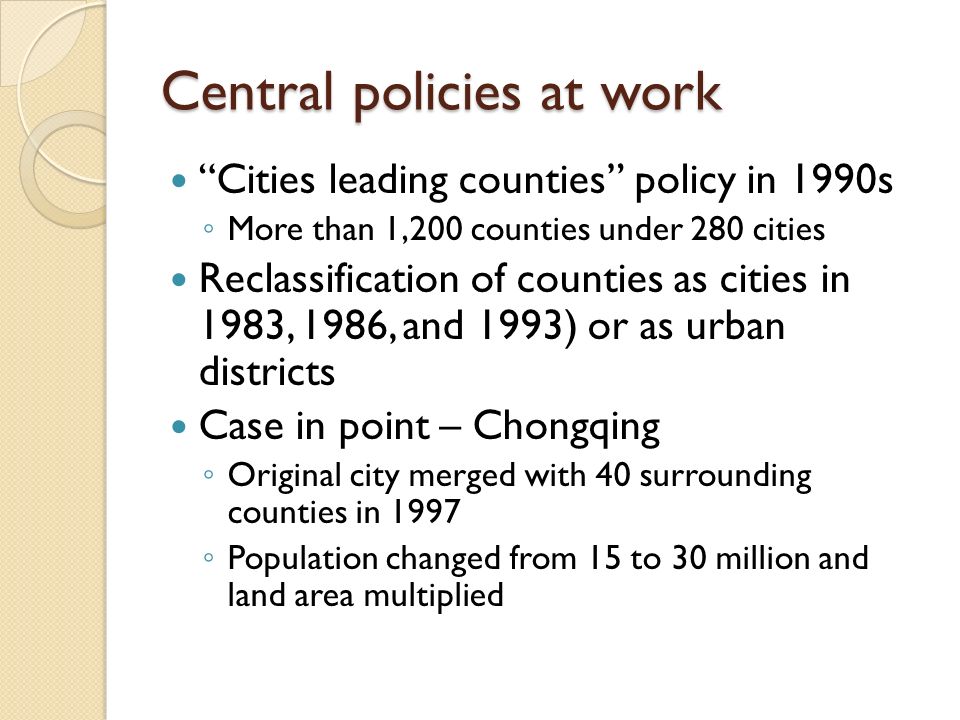 Central policies at work Cities leading counties policy in 1990s ◦ More than 1,200 counties under 280 cities Reclassification of counties as cities in 1983, 1986, and 1993) or as urban districts Case in point – Chongqing ◦ Original city merged with 40 surrounding counties in 1997 ◦ Population changed from 15 to 30 million and land area multiplied