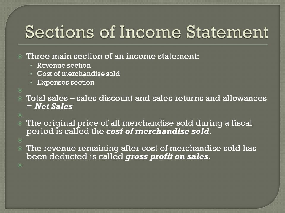  Three main section of an income statement: Revenue section Cost of merchandise sold Expenses section   Total sales – sales discount and sales returns and allowances = Net Sales   The original price of all merchandise sold during a fiscal period is called the cost of merchandise sold.