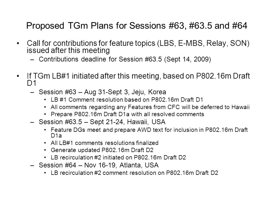 Proposed TGm Plans for Sessions #63, #63.5 and #64 Call for contributions for feature topics (LBS, E-MBS, Relay, SON) issued after this meeting –Contributions deadline for Session #63.5 (Sept 14, 2009) If TGm LB#1 initiated after this meeting, based on P802.16m Draft D1 –Session #63 – Aug 31-Sept 3, Jeju, Korea LB #1 Comment resolution based on P802.16m Draft D1 All comments regarding any Features from CFC will be deferred to Hawaii Prepare P802.16m Draft D1a with all resolved comments –Session #63.5 – Sept 21-24, Hawaii, USA Feature DGs meet and prepare AWD text for inclusion in P802.16m Draft D1a All LB#1 comments resolutions finalized Generate updated P802.16m Draft D2 LB recirculation #2 initiated on P802.16m Draft D2 –Session #64 – Nov 16-19, Atlanta, USA LB recirculation #2 comment resolution on P802.16m Draft D2