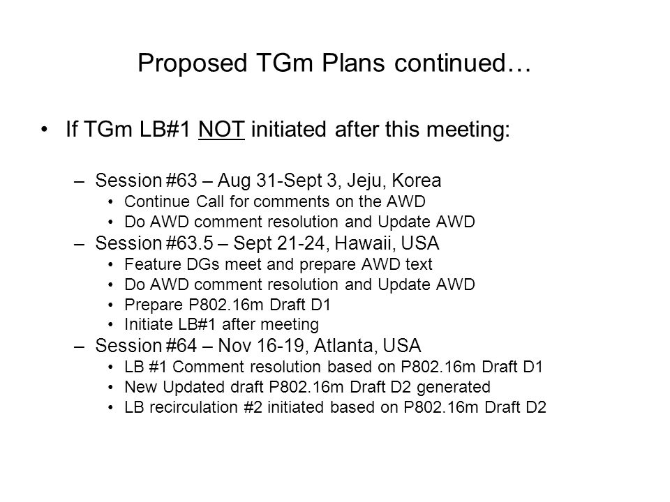 Proposed TGm Plans continued… If TGm LB#1 NOT initiated after this meeting: –Session #63 – Aug 31-Sept 3, Jeju, Korea Continue Call for comments on the AWD Do AWD comment resolution and Update AWD –Session #63.5 – Sept 21-24, Hawaii, USA Feature DGs meet and prepare AWD text Do AWD comment resolution and Update AWD Prepare P802.16m Draft D1 Initiate LB#1 after meeting –Session #64 – Nov 16-19, Atlanta, USA LB #1 Comment resolution based on P802.16m Draft D1 New Updated draft P802.16m Draft D2 generated LB recirculation #2 initiated based on P802.16m Draft D2