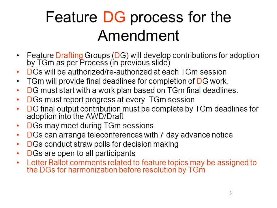 6 Feature DG process for the Amendment Feature Drafting Groups (DG) will develop contributions for adoption by TGm as per Process (in previous slide) DGs will be authorized/re-authorized at each TGm session TGm will provide final deadlines for completion of DG work.