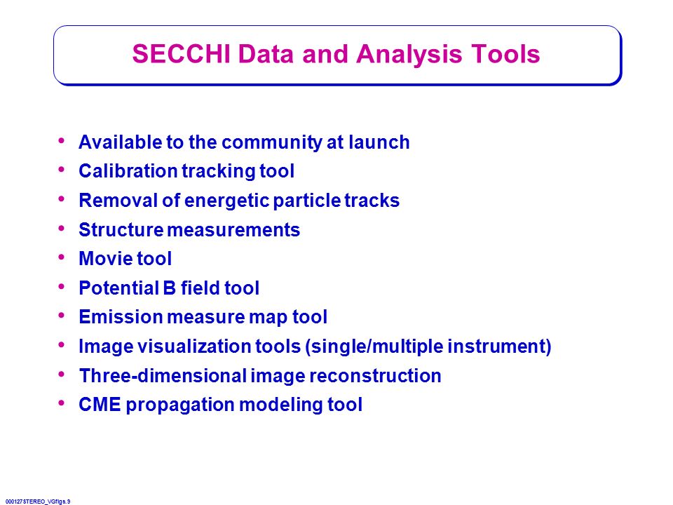 000127STEREO_VGfigs.9 SECCHI Data and Analysis Tools Available to the community at launch Calibration tracking tool Removal of energetic particle tracks Structure measurements Movie tool Potential B field tool Emission measure map tool Image visualization tools (single/multiple instrument) Three-dimensional image reconstruction CME propagation modeling tool