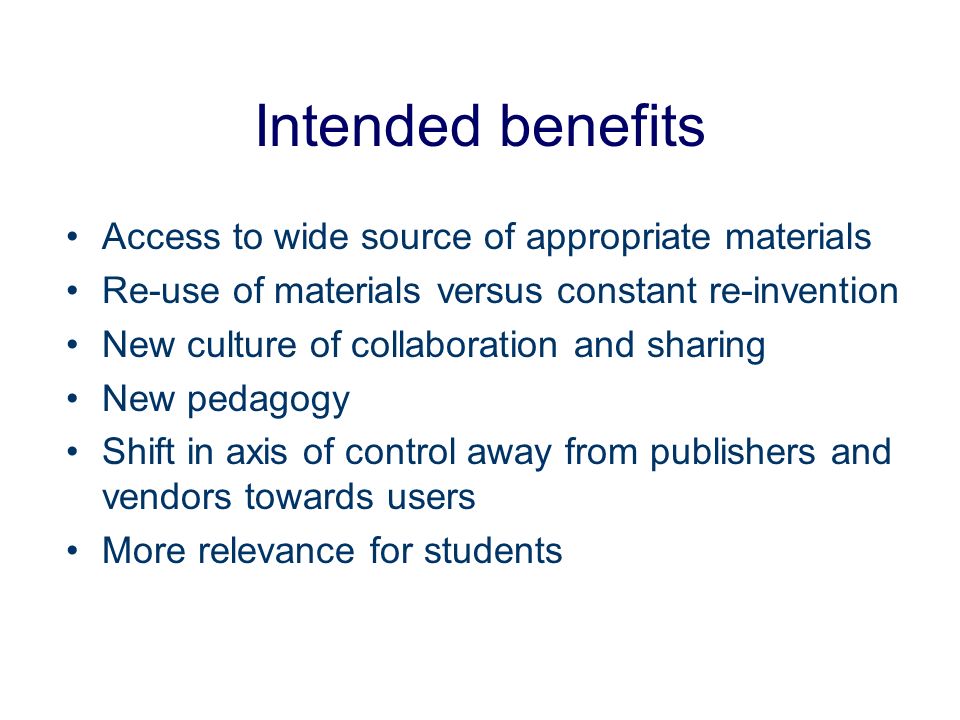 Intended benefits Access to wide source of appropriate materials Re-use of materials versus constant re-invention New culture of collaboration and sharing New pedagogy Shift in axis of control away from publishers and vendors towards users More relevance for students