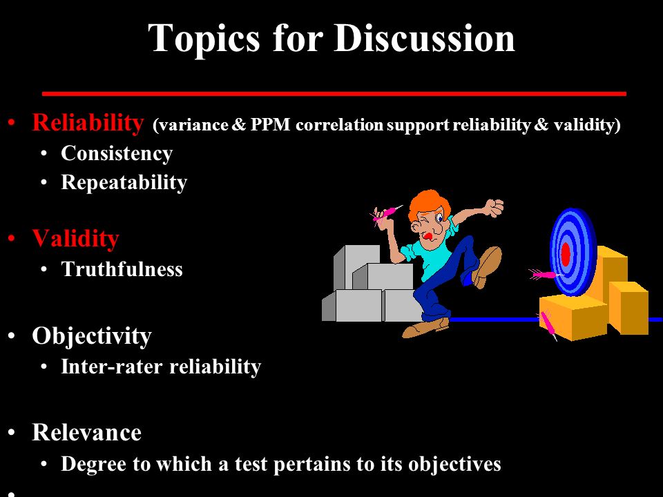 Topics for Discussion Reliability (variance & PPM correlation support reliability & validity) Consistency Repeatability Validity Truthfulness Objectivity Inter-rater reliability Relevance Degree to which a test pertains to its objectives