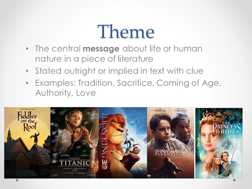 Theme The central message about life or human nature in a piece of literature Stated outright or implied in text with clue Examples: Tradition, Sacrifice, Coming of Age, Authority, Love