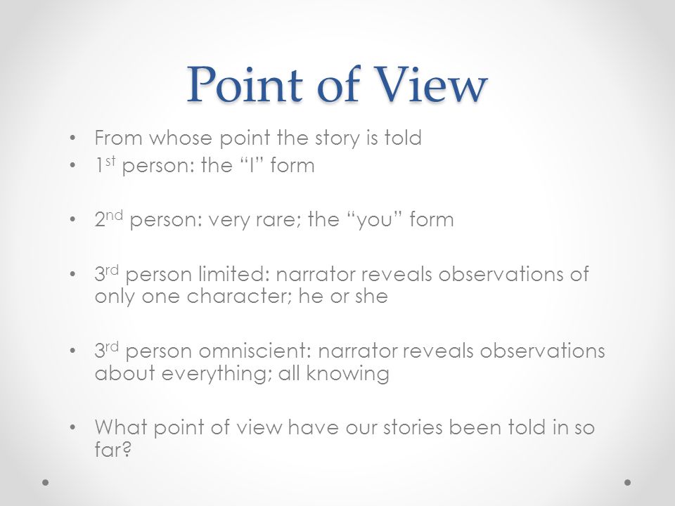 Point of View From whose point the story is told 1 st person: the I form 2 nd person: very rare; the you form 3 rd person limited: narrator reveals observations of only one character; he or she 3 rd person omniscient: narrator reveals observations about everything; all knowing What point of view have our stories been told in so far