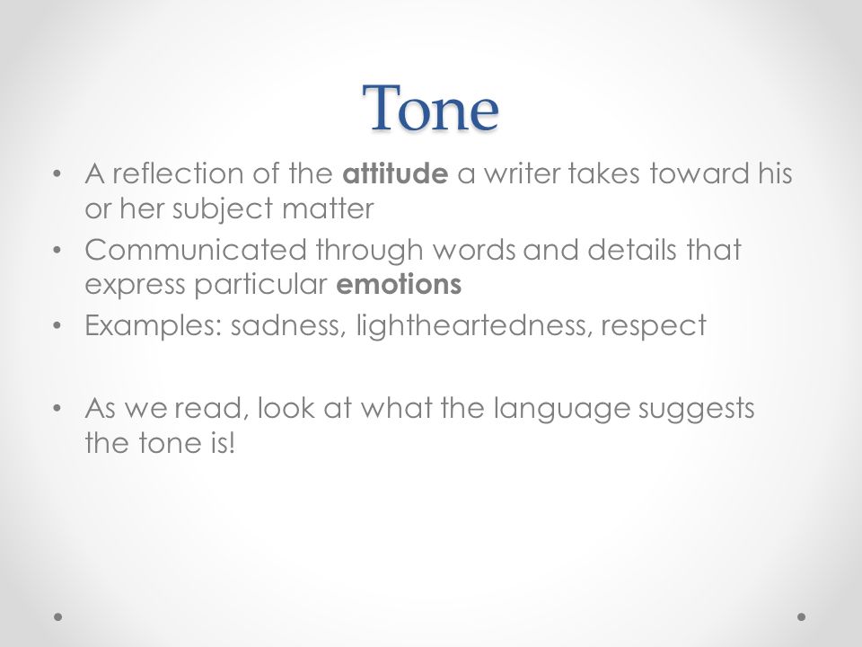 Tone A reflection of the attitude a writer takes toward his or her subject matter Communicated through words and details that express particular emotions Examples: sadness, lightheartedness, respect As we read, look at what the language suggests the tone is!