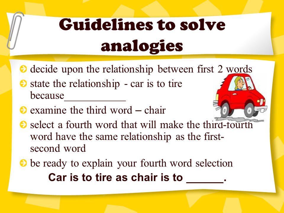 Guidelines to solve analogies decide upon the relationship between first 2 words state the relationship - car is to tire because___________ examine the third word – chair select a fourth word that will make the third-fourth word have the same relationship as the first- second word be ready to explain your fourth word selection Car is to tire as chair is to ______.