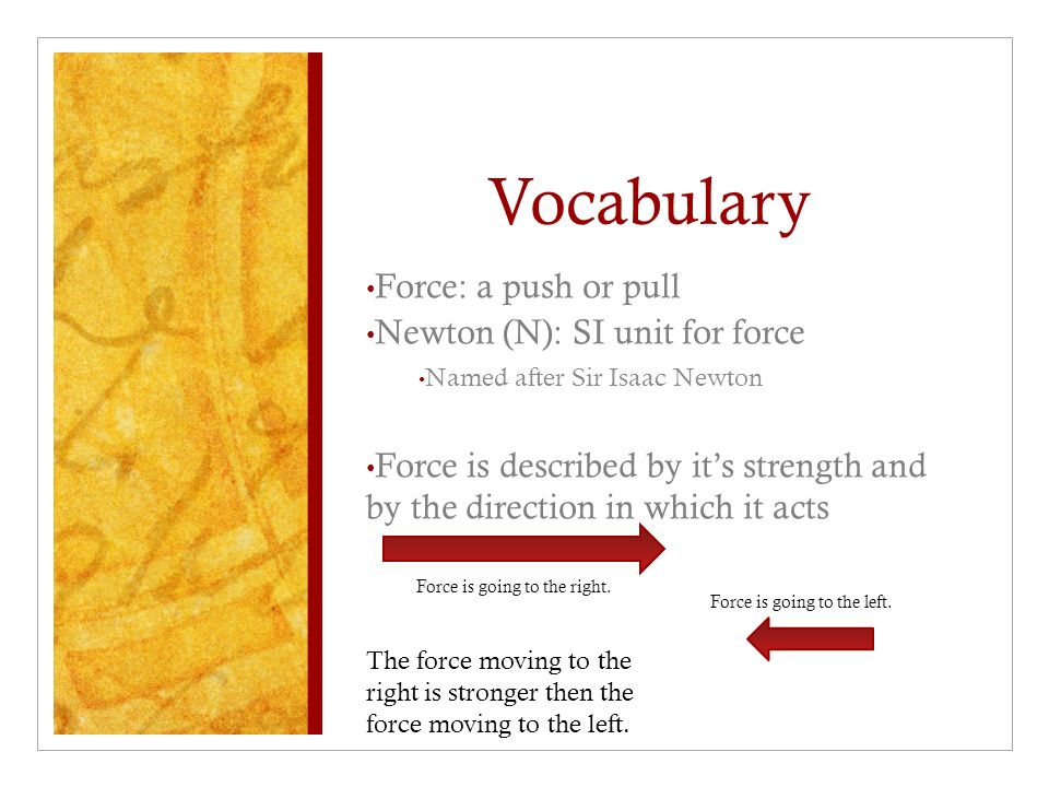 Vocabulary Force: a push or pull Newton (N): SI unit for force Named after Sir Isaac Newton Force is described by it’s strength and by the direction in which it acts Force is going to the left.