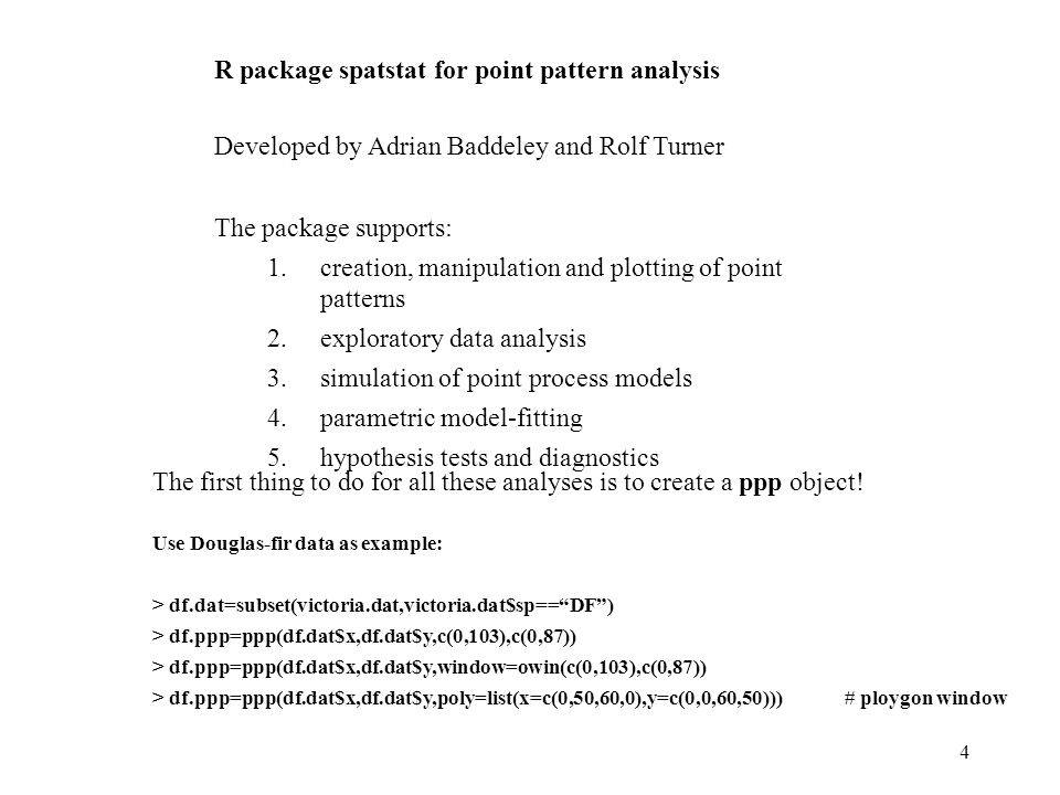 4 R package spatstat for point pattern analysis Developed by Adrian Baddeley and Rolf Turner The package supports: 1.creation, manipulation and plotting of point patterns 2.exploratory data analysis 3.simulation of point process models 4.parametric model-fitting 5.hypothesis tests and diagnostics The first thing to do for all these analyses is to create a ppp object.