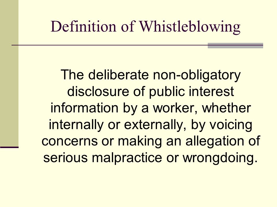 Definition of Whistleblowing The deliberate non-obligatory disclosure of public interest information by a worker, whether internally or externally, by voicing concerns or making an allegation of serious malpractice or wrongdoing.
