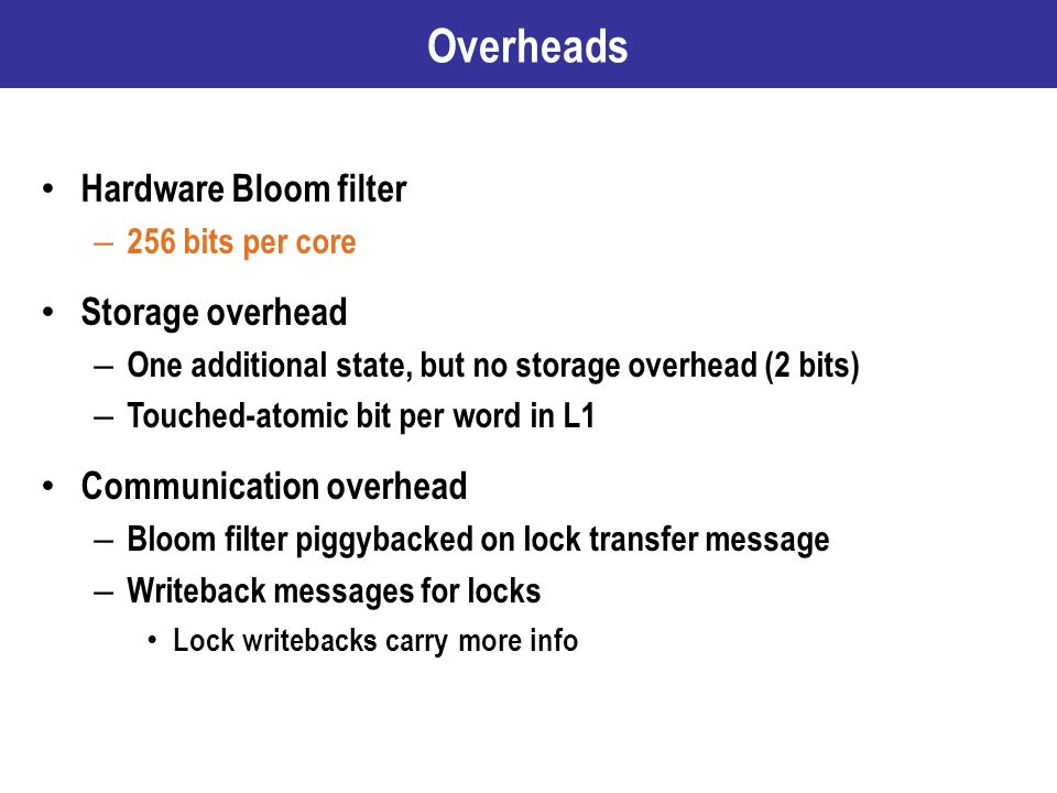 Overheads Hardware Bloom filter – 256 bits per core Storage overhead – One additional state, but no storage overhead (2 bits) – Touched-atomic bit per word in L1 Communication overhead – Bloom filter piggybacked on lock transfer message – Writeback messages for locks Lock writebacks carry more info