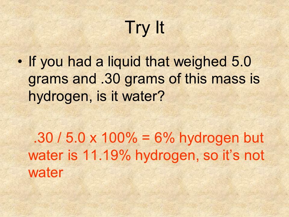 Try It If you had a liquid that weighed 5.0 grams and.30 grams of this mass is hydrogen, is it water .30 / 5.0 x 100% = 6% hydrogen but water is 11.19% hydrogen, so it’s not water