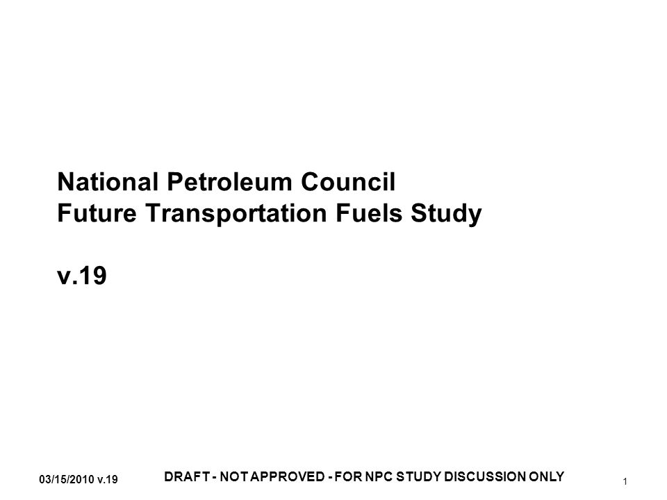 03/15/2010 v.19 DRAFT - NOT APPROVED - FOR NPC STUDY DISCUSSION ONLY 1 National Petroleum Council Future Transportation Fuels Study v.19