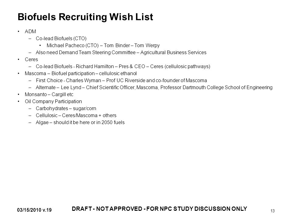 03/15/2010 v.19 DRAFT - NOT APPROVED - FOR NPC STUDY DISCUSSION ONLY 13 Biofuels Recruiting Wish List ADM –Co-lead Biofuels (CTO) Michael Pacheco (CTO) – Tom Binder – Tom Werpy –Also need Demand Team Steering Committee – Agricultural Business Services Ceres –Co-lead Biofuels - Richard Hamilton – Pres & CEO – Ceres (cellulosic pathways) Mascoma – Biofuel participation – cellulosic ethanol –First Choice - Charles Wyman – Prof UC Riverside and co-founder of Mascoma –Alternate – Lee Lynd – Chief Scientific Officer, Mascoma, Professor Dartmouth College School of Engineering Monsanto – Cargill etc Oil Company Participation –Carbohydrates – sugar/corn –Cellulosic – Ceres/Mascoma + others –Algae – should it be here or in 2050 fuels