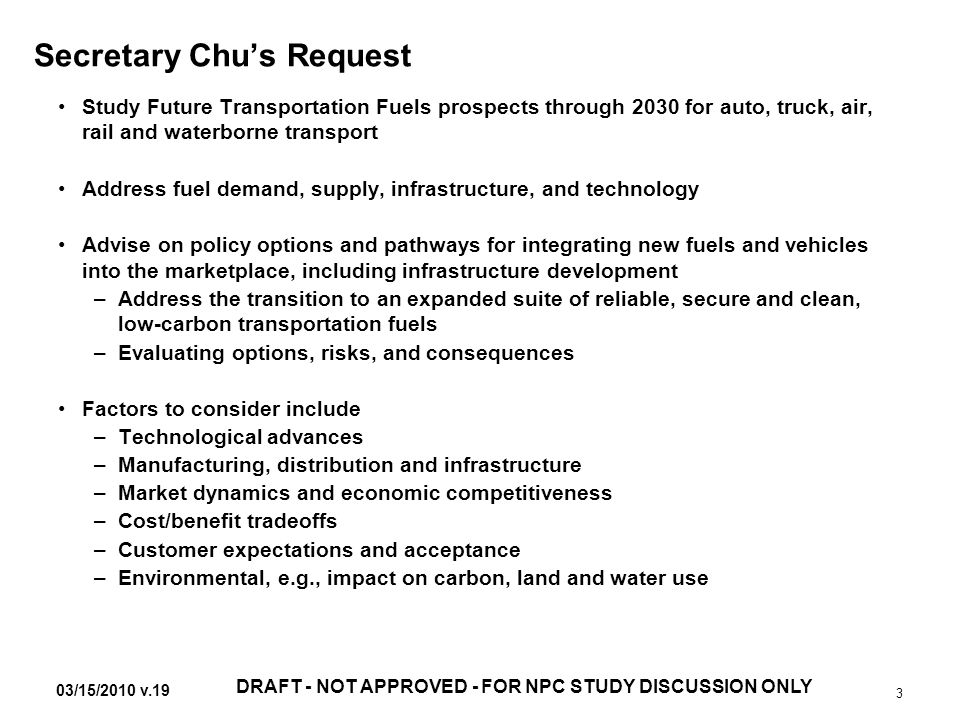 03/15/2010 v.19 DRAFT - NOT APPROVED - FOR NPC STUDY DISCUSSION ONLY 3 Secretary Chu’s Request Study Future Transportation Fuels prospects through 2030 for auto, truck, air, rail and waterborne transport Address fuel demand, supply, infrastructure, and technology Advise on policy options and pathways for integrating new fuels and vehicles into the marketplace, including infrastructure development –Address the transition to an expanded suite of reliable, secure and clean, low-carbon transportation fuels –Evaluating options, risks, and consequences Factors to consider include –Technological advances –Manufacturing, distribution and infrastructure –Market dynamics and economic competitiveness –Cost/benefit tradeoffs –Customer expectations and acceptance –Environmental, e.g., impact on carbon, land and water use