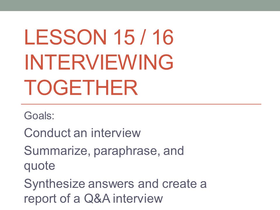 LESSON 15 / 16 INTERVIEWING TOGETHER Goals: Conduct an interview Summarize, paraphrase, and quote Synthesize answers and create a report of a Q&A interview