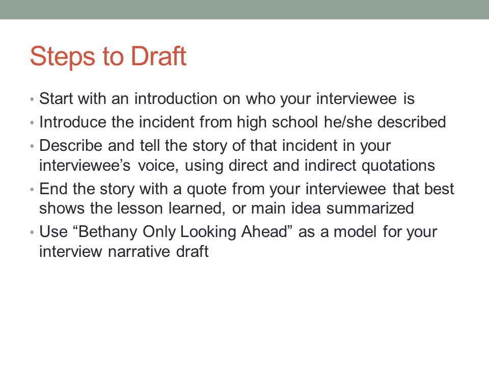 Steps to Draft Start with an introduction on who your interviewee is Introduce the incident from high school he/she described Describe and tell the story of that incident in your interviewee’s voice, using direct and indirect quotations End the story with a quote from your interviewee that best shows the lesson learned, or main idea summarized Use Bethany Only Looking Ahead as a model for your interview narrative draft